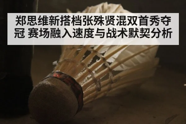 郑思维新搭档张殊贤混双首秀夺冠 赛场融入速度与战术默契分析