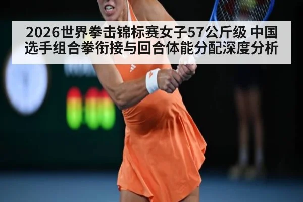 2026世界拳击锦标赛女子57公斤级 中国选手组合拳衔接与回合体能分配深度分析